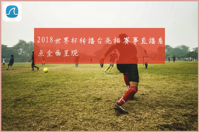2018世界杯转播台亮相 赛事直播看点全面呈现
