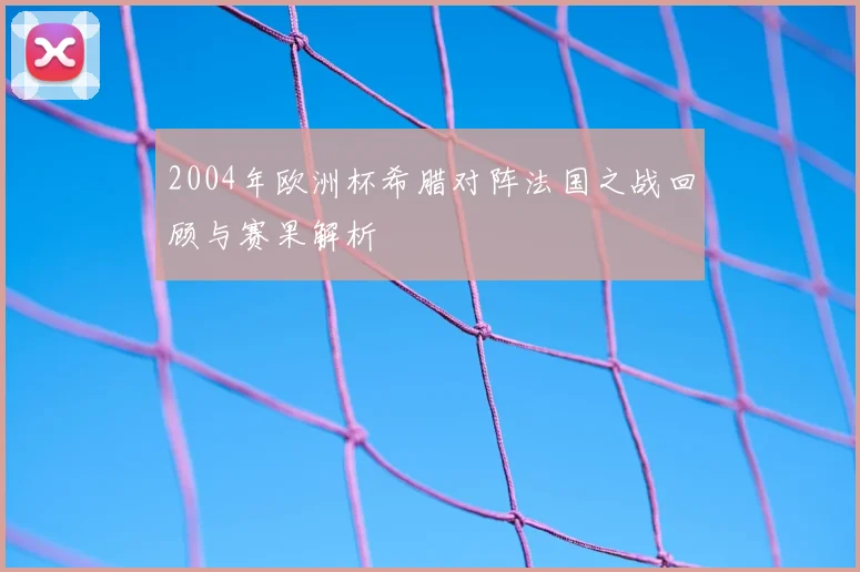 2004年欧洲杯希腊对阵法国之战回顾与赛果解析